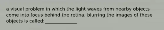 a visual problem in which the light waves from nearby objects come into focus behind the retina, blurring the images of these objects is called:______________