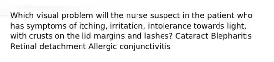 Which visual problem will the nurse suspect in the patient who has symptoms of itching, irritation, intolerance towards light, with crusts on the lid margins and lashes? Cataract Blepharitis Retinal detachment Allergic conjunctivitis