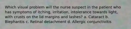 Which visual problem will the nurse suspect in the patient who has symptoms of itching, irritation, intolerance towards light, with crusts on the lid margins and lashes? a. Cataract b. Blepharitis c. Retinal detachment d. Allergic conjunctivitis