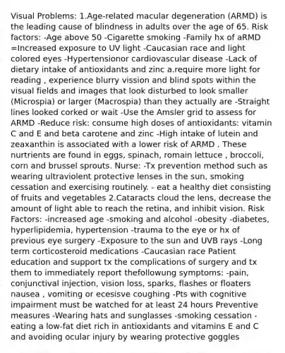 Visual Problems: 1.Age-related macular degeneration (ARMD) is the leading cause of blindness in adults over the age of 65. Risk factors: -Age above 50 -Cigarette smoking -Family hx of aRMD =Increased exposure to UV light -Caucasian race and light colored eyes -Hypertensionor cardiovascular disease -Lack of dietary intake of antioxidants and zinc a.require more light for reading , experience blurry vission and blind spots within the visual fields and images that look disturbed to look smaller (Microspia) or larger (Macrospia) than they actually are -Straight lines looked corked or wait -Use the Amsler grid to assess for ARMD -Reduce risk: consume high doses of antioxidants: vitamin C and E and beta carotene and zinc -High intake of lutein and zeaxanthin is associated with a lower risk of ARMD . These nurtrients are found in eggs, spinach, romain lettuce , broccoli, corn and brussel sprouts. Nurse: -Tx prevention method such as wearing ultraviolent protective lenses in the sun, smoking cessation and exercising routinely. - eat a healthy diet consisting of fruits and vegetables 2.Cataracts cloud the lens, decrease the amount of light able to reach the retina, and inhibit vision. Risk Factors: -increased age -smoking and alcohol -obesity -diabetes, hyperlipidemia, hypertension -trauma to the eye or hx of previous eye surgery -Exposure to the sun and UVB rays -Long term corticosteroid medications -Caucasian race Patient education and support tx the complications of surgery and tx them to immediately report thefollowung symptoms: -pain, conjunctival injection, vision loss, sparks, flashes or floaters nausea , vomiting or ecesisve coughing -Pts with cognitive impairment must be watched for at least 24 hours Preventive measures -Wearing hats and sunglasses -smoking cessation -eating a low-fat diet rich in antioxidants and vitamins E and C and avoiding ocular injury by wearing protective goggles