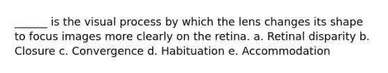 ______ is the visual process by which the lens changes its shape to focus images more clearly on the retina. a. ​Retinal disparity b. ​Closure c. ​Convergence d. ​Habituation e. ​Accommodation