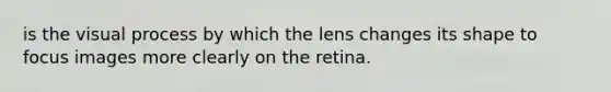 is the visual process by which the lens changes its shape to focus images more clearly on the retina.