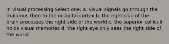 In visual processing Select one: a. visual signals go through the thalamus then to the occipital cortex b. the right side of the brain processes the right side of the world c. the superior colliculi holds visual memories d. the right eye only sees the right side of the world