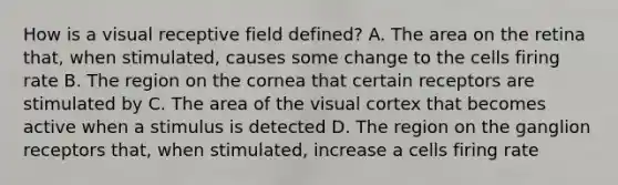 How is a visual receptive field defined? A. The area on the retina that, when stimulated, causes some change to the cells firing rate B. The region on the cornea that certain receptors are stimulated by C. The area of the visual cortex that becomes active when a stimulus is detected D. The region on the ganglion receptors that, when stimulated, increase a cells firing rate