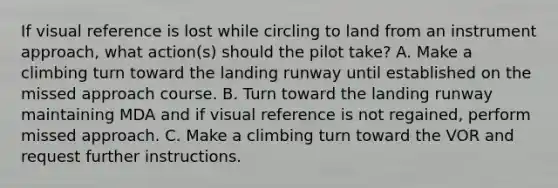 If visual reference is lost while circling to land from an instrument approach, what action(s) should the pilot take? A. Make a climbing turn toward the landing runway until established on the missed approach course. B. Turn toward the landing runway maintaining MDA and if visual reference is not regained, perform missed approach. C. Make a climbing turn toward the VOR and request further instructions.