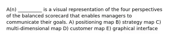 A(n) __________ is a visual representation of the four perspectives of the balanced scorecard that enables managers to communicate their goals. A) positioning map B) strategy map C) multi-dimensional map D) customer map E) graphical interface