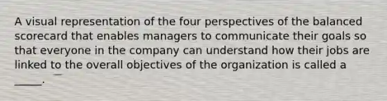 A visual representation of the four perspectives of the balanced scorecard that enables managers to communicate their goals so that everyone in the company can understand how their jobs are linked to the overall objectives of the organization is called a _____.