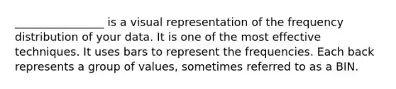 ________________ is a visual representation of the frequency distribution of your data. It is one of the most effective techniques. It uses bars to represent the frequencies. Each back represents a group of values, sometimes referred to as a BIN.
