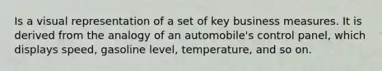 Is a visual representation of a set of key business measures. It is derived from the analogy of an automobile's control panel, which displays speed, gasoline level, temperature, and so on.