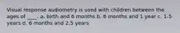 Visual response audiometry is used with children between the ages of ____. a. birth and 6 months b. 6 months and 1 year c. 1-5 years d. 6 months and 2.5 years