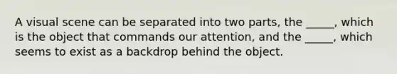 A visual scene can be separated into two parts, the _____, which is the object that commands our attention, and the _____, which seems to exist as a backdrop behind the object.