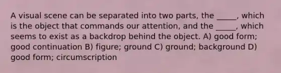 A visual scene can be separated into two parts, the _____, which is the object that commands our attention, and the _____, which seems to exist as a backdrop behind the object. A) good form; good continuation B) figure; ground C) ground; background D) good form; circumscription