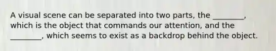 A visual scene can be separated into two parts, the ________, which is the object that commands our attention, and the ________, which seems to exist as a backdrop behind the object.