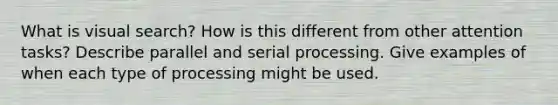 What is visual search? How is this different from other attention tasks? Describe parallel and serial processing. Give examples of when each type of processing might be used.