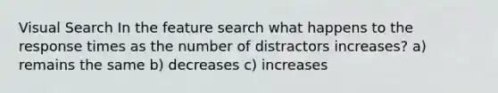 Visual Search In the feature search what happens to the response times as the number of distractors increases? a) remains the same b) decreases c) increases