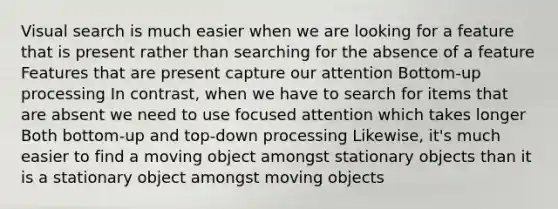 Visual search is much easier when we are looking for a feature that is present rather than searching for the absence of a feature Features that are present capture our attention Bottom-up processing In contrast, when we have to search for items that are absent we need to use focused attention which takes longer Both bottom-up and top-down processing Likewise, it's much easier to find a moving object amongst stationary objects than it is a stationary object amongst moving objects