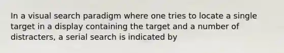 In a visual search paradigm where one tries to locate a single target in a display containing the target and a number of distracters, a serial search is indicated by