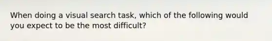 When doing a visual search task, which of the following would you expect to be the most difficult?