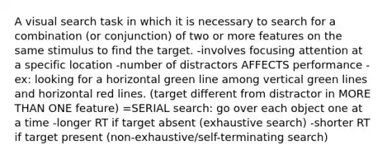 A visual search task in which it is necessary to search for a combination (or conjunction) of two or more features on the same stimulus to find the target. -involves focusing attention at a specific location -number of distractors AFFECTS performance -ex: looking for a horizontal green line among vertical green lines and horizontal red lines. (target different from distractor in MORE THAN ONE feature) =SERIAL search: go over each object one at a time -longer RT if target absent (exhaustive search) -shorter RT if target present (non-exhaustive/self-terminating search)