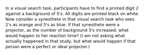 In a visual search task, participants have to find a printed digit 2 against a background of 5's. All digits are printed black on white. Now consider a synesthete in that visual search task who sees 2's as orange and 5's as blue. If that synesthete were a projector, as the number of background 5's increased, what would happen to her reaction time? (I am not asking what actually happened in that study, but what would happen if that person were a perfect or ideal projector.)