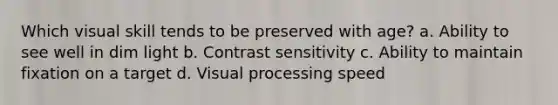 Which visual skill tends to be preserved with age? a. Ability to see well in dim light b. Contrast sensitivity c. Ability to maintain fixation on a target d. Visual processing speed