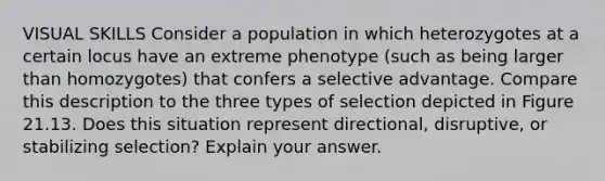 VISUAL SKILLS Consider a population in which heterozygotes at a certain locus have an extreme phenotype (such as being larger than homozygotes) that confers a selective advantage. Compare this description to the three types of selection depicted in Figure 21.13. Does this situation represent directional, disruptive, or stabilizing selection? Explain your answer.