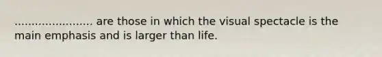 ....................... are those in which the visual spectacle is the main emphasis and is larger than life.