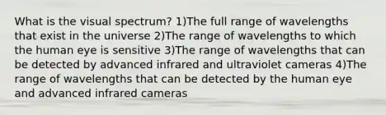 What is the visual spectrum? 1)The full range of wavelengths that exist in the universe 2)The range of wavelengths to which the human eye is sensitive 3)The range of wavelengths that can be detected by advanced infrared and ultraviolet cameras 4)The range of wavelengths that can be detected by the human eye and advanced infrared cameras