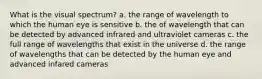 What is the visual spectrum? a. the range of wavelength to which the human eye is sensitive b. the of wavelength that can be detected by advanced infrared and ultraviolet cameras c. the full range of wavelengths that exist in the universe d. the range of wavelengths that can be detected by the human eye and advanced infared cameras