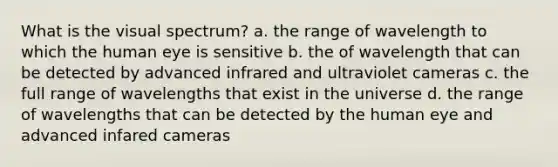 What is the visual spectrum? a. the range of wavelength to which the human eye is sensitive b. the of wavelength that can be detected by advanced infrared and ultraviolet cameras c. the full range of wavelengths that exist in the universe d. the range of wavelengths that can be detected by the human eye and advanced infared cameras