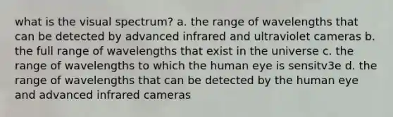 what is the visual spectrum? a. the range of wavelengths that can be detected by advanced infrared and ultraviolet cameras b. the full range of wavelengths that exist in the universe c. the range of wavelengths to which the human eye is sensitv3e d. the range of wavelengths that can be detected by the human eye and advanced infrared cameras