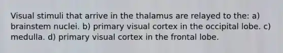 Visual stimuli that arrive in the thalamus are relayed to the: a) brainstem nuclei. b) primary visual cortex in the occipital lobe. c) medulla. d) primary visual cortex in the frontal lobe.