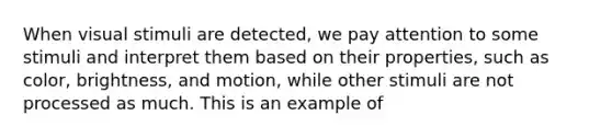 When visual stimuli are detected, we pay attention to some stimuli and interpret them based on their properties, such as color, brightness, and motion, while other stimuli are not processed as much. This is an example of