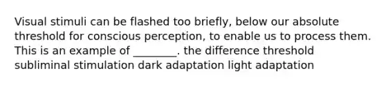 Visual stimuli can be flashed too briefly, below our absolute threshold for conscious perception, to enable us to process them. This is an example of ________. the difference threshold subliminal stimulation dark adaptation light adaptation