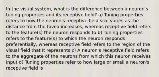 In the visual system, what is the difference between a neuron's tuning properties and its receptive field? a) Tuning properties refers to how the neuron's receptive field size varies as the distance from the fovea increases, whereas receptive field refers to the feature(s) the neuron responds to b) Tuning properties refers to the feature(s) to which the neuron responds preferentially, whereas receptive field refers to the region of the visual field that It represents c) A neuron's receptive field refers to the aggregate of the neurons from which this neuron receives input d) Tuning properties refer to how large or small a neuron's receptive field is