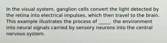 In the visual system, ganglion cells convert the light detected by the retina into electrical impulses, which then travel to the brain. This example illustrates the process of _____. the environment into neural signals carried by sensory neurons into the central nervous system.