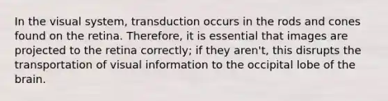 In the visual system, transduction occurs in the rods and cones found on the retina. Therefore, it is essential that images are projected to the retina correctly; if they aren't, this disrupts the transportation of visual information to the occipital lobe of the brain.