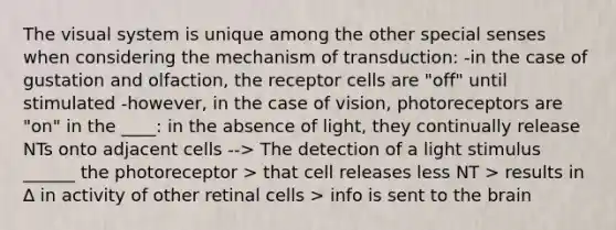 The visual system is unique among the other special senses when considering the mechanism of transduction: -in the case of gustation and olfaction, the receptor cells are "off" until stimulated -however, in the case of vision, photoreceptors are "on" in the ____: in the absence of light, they continually release NTs onto adjacent cells --> The detection of a light stimulus ______ the photoreceptor > that cell releases less NT > results in ∆ in activity of other retinal cells > info is sent to the brain