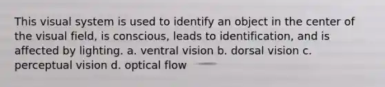 This visual system is used to identify an object in the center of the visual field, is conscious, leads to identification, and is affected by lighting. a. ventral vision b. dorsal vision c. perceptual vision d. optical flow