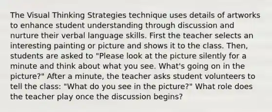 The Visual Thinking Strategies technique uses details of artworks to enhance student understanding through discussion and nurture their verbal language skills. First the teacher selects an interesting painting or picture and shows it to the class. Then, students are asked to "Please look at the picture silently for a minute and think about what you see. What's going on in the picture?" After a minute, the teacher asks student volunteers to tell the class: "What do you see in the picture?" What role does the teacher play once the discussion begins?