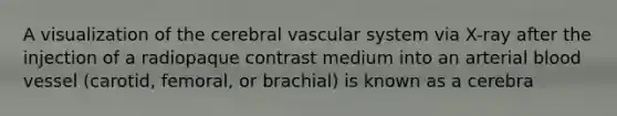 A visualization of the cerebral vascular system via X-ray after the injection of a radiopaque contrast medium into an arterial blood vessel (carotid, femoral, or brachial) is known as a cerebra