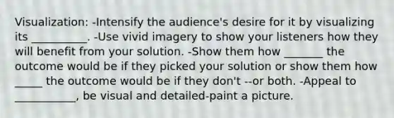 Visualization: -Intensify the audience's desire for it by visualizing its __________. -Use vivid imagery to show your listeners how they will benefit from your solution. -Show them how _______ the outcome would be if they picked your solution or show them how _____ the outcome would be if they don't --or both. -Appeal to ___________, be visual and detailed-paint a picture.