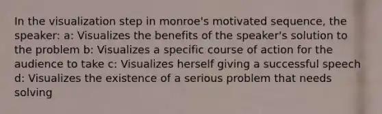 In the visualization step in monroe's motivated sequence, the speaker: a: Visualizes the benefits of the speaker's solution to the problem b: Visualizes a specific course of action for the audience to take c: Visualizes herself giving a successful speech d: Visualizes the existence of a serious problem that needs solving