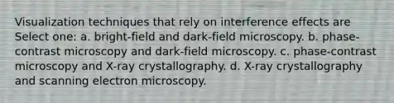 Visualization techniques that rely on interference effects are Select one: a. bright-field and dark-field microscopy. b. phase-contrast microscopy and dark-field microscopy. c. phase-contrast microscopy and X-ray crystallography. d. X-ray crystallography and scanning electron microscopy.