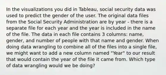 In the visualizations you did in Tableau, social security data was used to predict the gender of the user. The original data files from the Social Security Administration are by year - there is a separate file for each year and the year is included in the name of the file. The data in each file contains 3 columns: name, gender, and number of people with that name and gender. When doing data wrangling to combine all of the files into a single file, we might want to add a new column named "Year" to our result that would contain the year of the file it came from. Which type of data wrangling would we be doing?