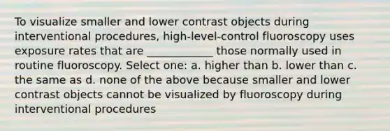 To visualize smaller and lower contrast objects during interventional procedures, high-level-control fluoroscopy uses exposure rates that are ____________ those normally used in routine fluoroscopy. Select one: a. higher than b. lower than c. the same as d. none of the above because smaller and lower contrast objects cannot be visualized by fluoroscopy during interventional procedures