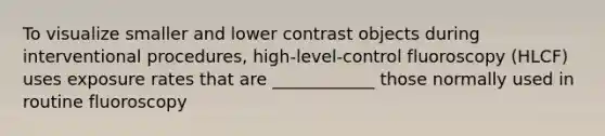 To visualize smaller and lower contrast objects during interventional procedures, high-level-control fluoroscopy (HLCF) uses exposure rates that are ____________ those normally used in routine fluoroscopy