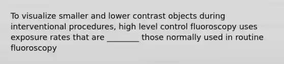 To visualize smaller and lower contrast objects during interventional procedures, high level control fluoroscopy uses exposure rates that are ________ those normally used in routine fluoroscopy