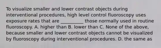 To visualize smaller and lower contrast objects during interventional procedures, high level control fluoroscopy uses exposure rates that are __________ those normally used in routine fluoroscopy. A. higher than B. lower than C. None of the above, because smaller and lower contrast objects cannot be visualized by fluoroscopy during interventional procedures. D. the same as