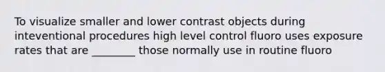 To visualize smaller and lower contrast objects during inteventional procedures high level control fluoro uses exposure rates that are ________ those normally use in routine fluoro